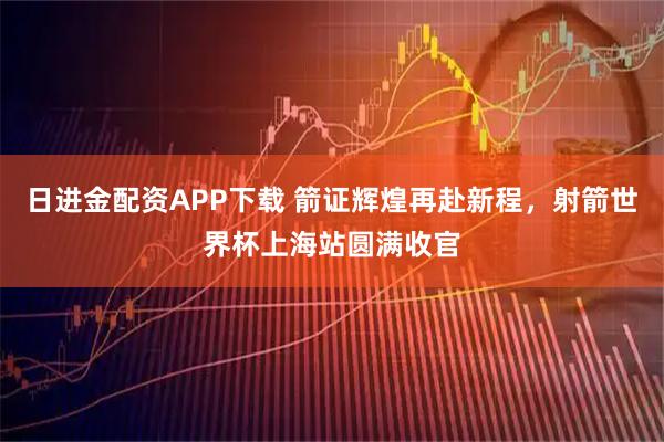 日进金配资APP下载 箭证辉煌再赴新程，射箭世界杯上海站圆满收官
