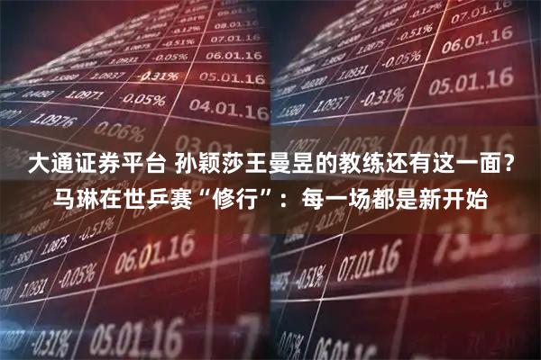大通证券平台 孙颖莎王曼昱的教练还有这一面？马琳在世乒赛“修行”：每一场都是新开始