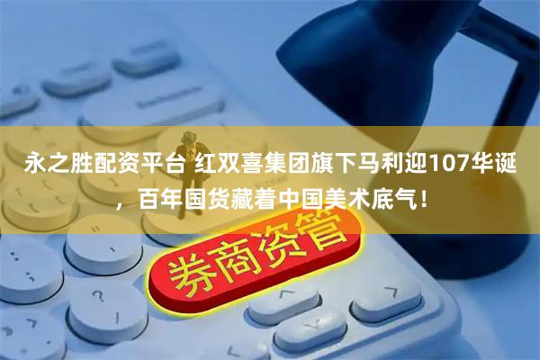 永之胜配资平台 红双喜集团旗下马利迎107华诞，百年国货藏着中国美术底气！