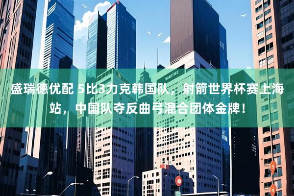 盛瑞德优配 5比3力克韩国队，射箭世界杯赛上海站，中国队夺反曲弓混合团体金牌！