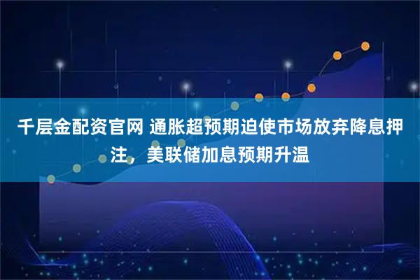 千层金配资官网 通胀超预期迫使市场放弃降息押注，美联储加息预期升温